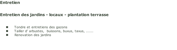 Entretien 


Entretien des jardins - locaux - plantation terrasse


Tondre et entretiens des gazons
Tailler d’ arbustes,  buissons, buxus, taxus, ......
Renovation des jardins


