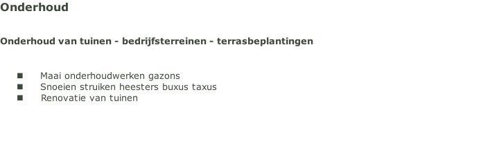 Onderhoud 


Onderhoud van tuinen - bedrijfsterreinen - terrasbeplantingen


Maai onderhoudwerken gazons
Snoeien struiken heesters buxus taxus 
Renovatie van tuinen


